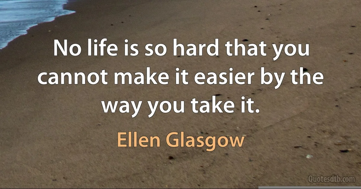 No life is so hard that you cannot make it easier by the way you take it. (Ellen Glasgow)