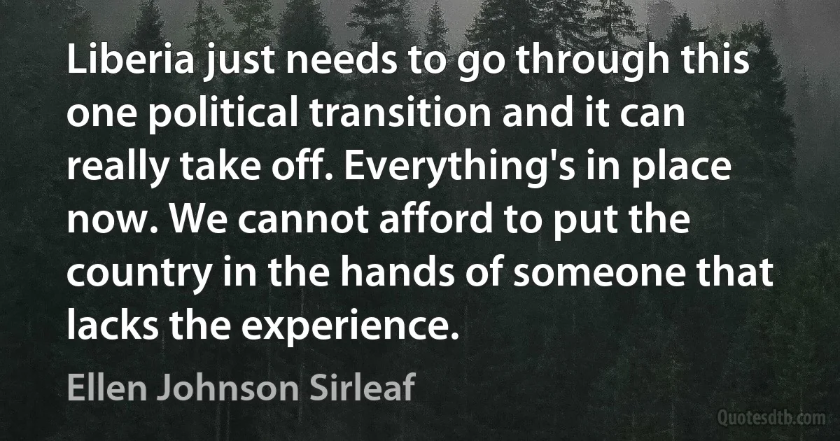 Liberia just needs to go through this one political transition and it can really take off. Everything's in place now. We cannot afford to put the country in the hands of someone that lacks the experience. (Ellen Johnson Sirleaf)