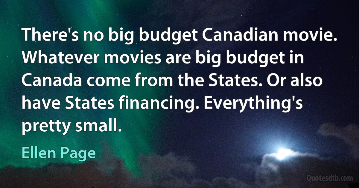 There's no big budget Canadian movie. Whatever movies are big budget in Canada come from the States. Or also have States financing. Everything's pretty small. (Ellen Page)