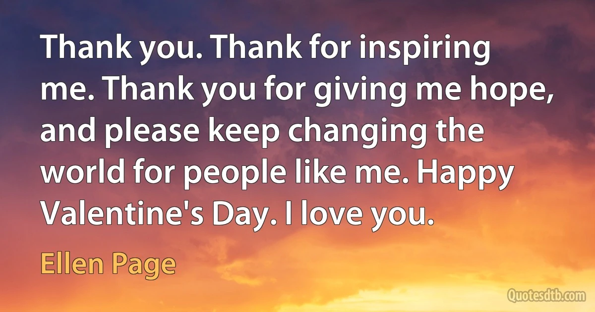 Thank you. Thank for inspiring me. Thank you for giving me hope, and please keep changing the world for people like me. Happy Valentine's Day. I love you. (Ellen Page)