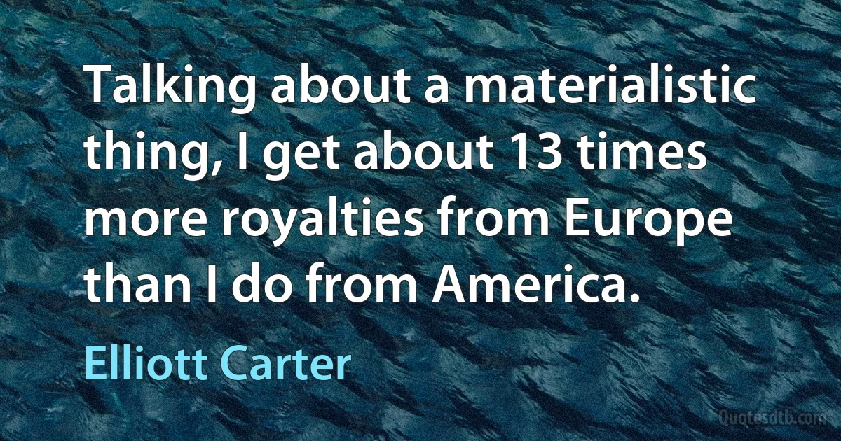 Talking about a materialistic thing, I get about 13 times more royalties from Europe than I do from America. (Elliott Carter)