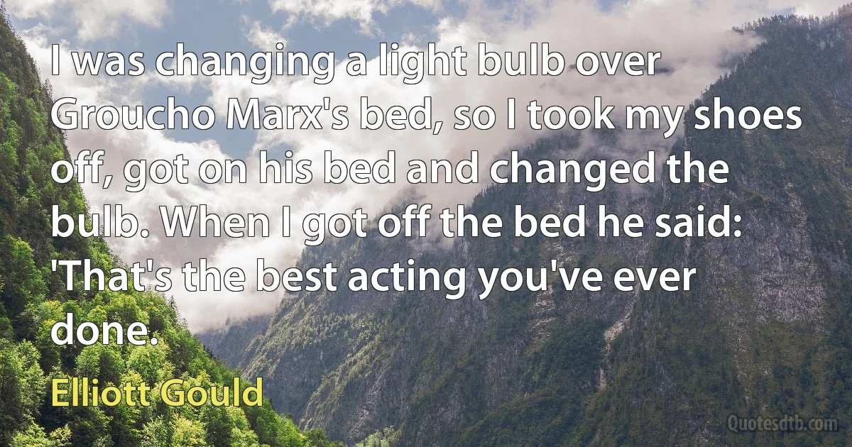 I was changing a light bulb over Groucho Marx's bed, so I took my shoes off, got on his bed and changed the bulb. When I got off the bed he said: 'That's the best acting you've ever done. (Elliott Gould)