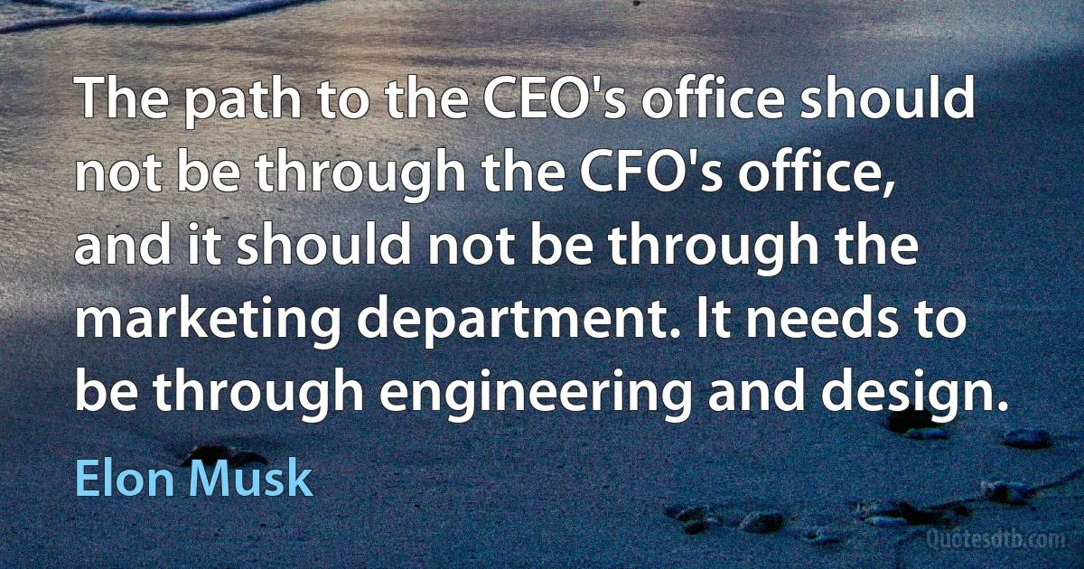 The path to the CEO's office should not be through the CFO's office, and it should not be through the marketing department. It needs to be through engineering and design. (Elon Musk)