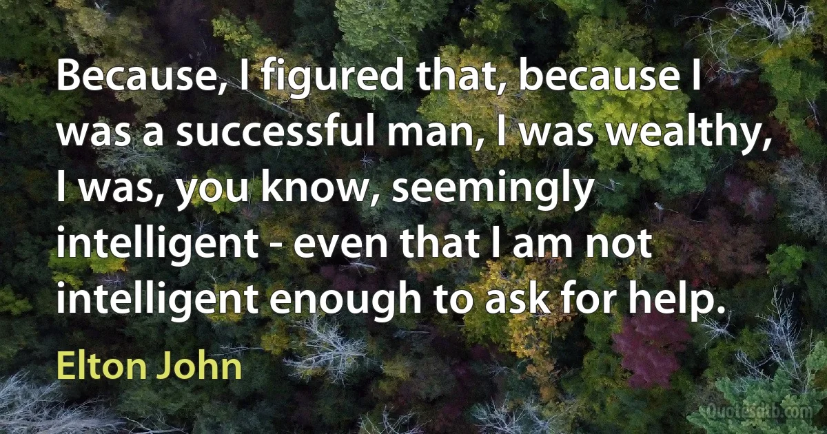 Because, I figured that, because I was a successful man, I was wealthy, I was, you know, seemingly intelligent - even that I am not intelligent enough to ask for help. (Elton John)