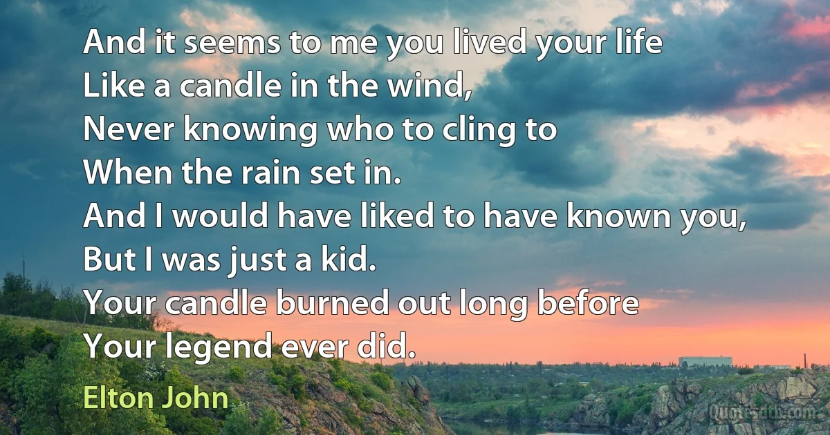 And it seems to me you lived your life
Like a candle in the wind,
Never knowing who to cling to
When the rain set in.
And I would have liked to have known you,
But I was just a kid.
Your candle burned out long before
Your legend ever did. (Elton John)