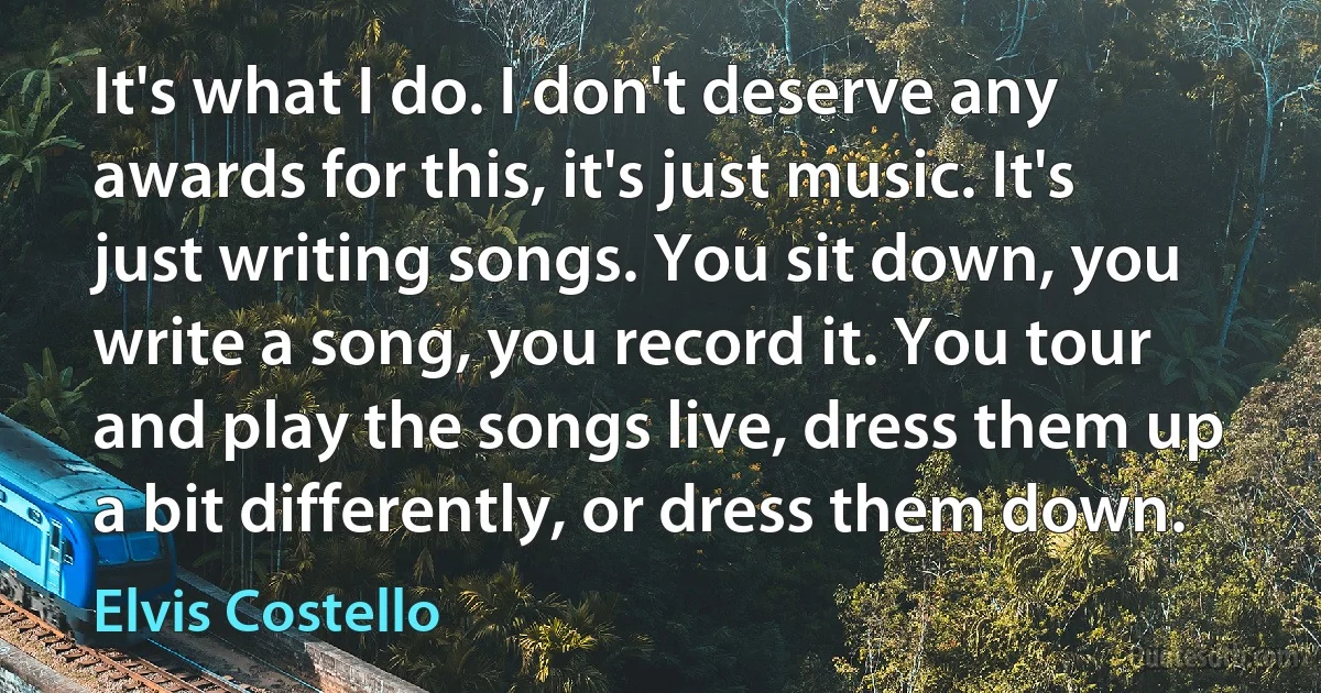 It's what I do. I don't deserve any awards for this, it's just music. It's just writing songs. You sit down, you write a song, you record it. You tour and play the songs live, dress them up a bit differently, or dress them down. (Elvis Costello)