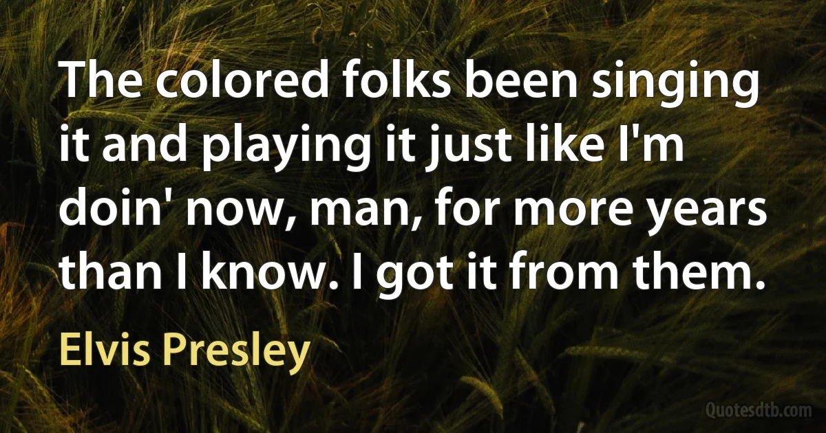 The colored folks been singing it and playing it just like I'm doin' now, man, for more years than I know. I got it from them. (Elvis Presley)