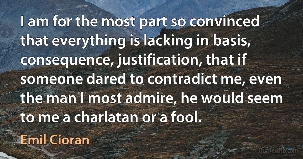 I am for the most part so convinced that everything is lacking in basis, consequence, justification, that if someone dared to contradict me, even the man I most admire, he would seem to me a charlatan or a fool. (Emil Cioran)