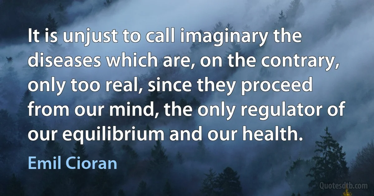 It is unjust to call imaginary the diseases which are, on the contrary, only too real, since they proceed from our mind, the only regulator of our equilibrium and our health. (Emil Cioran)