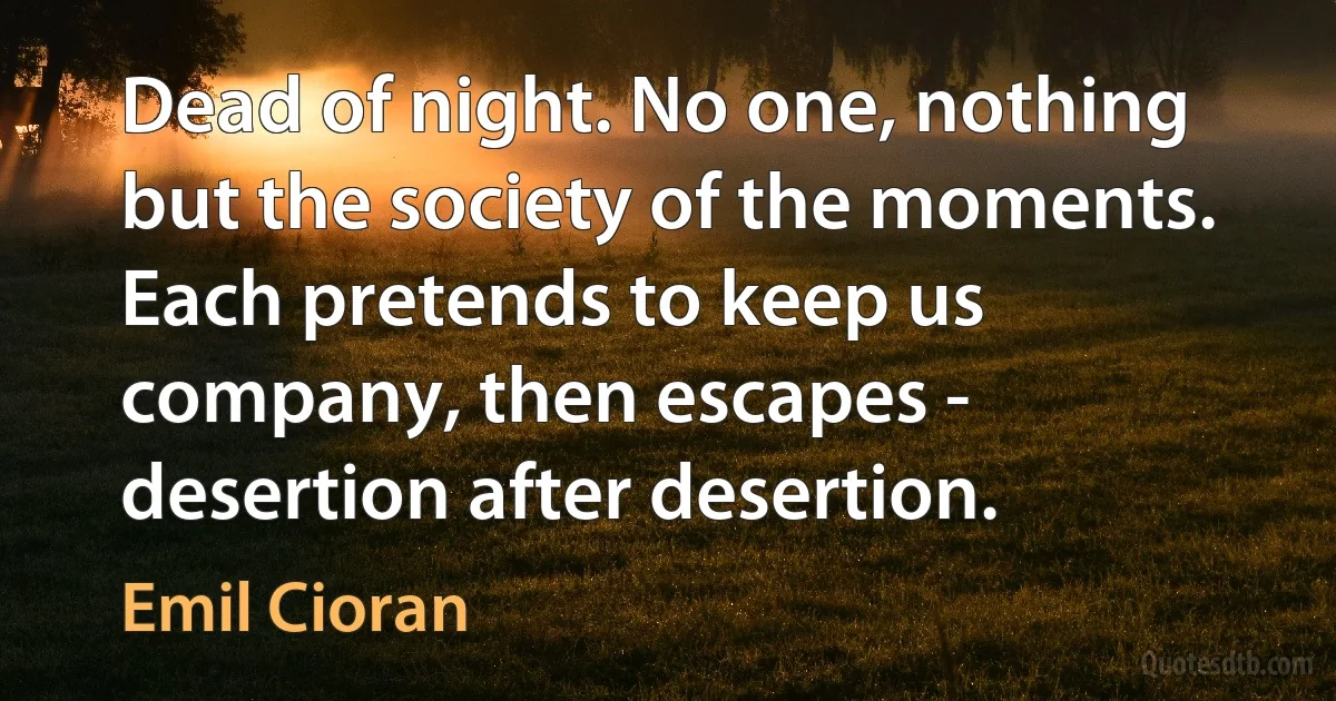 Dead of night. No one, nothing but the society of the moments. Each pretends to keep us company, then escapes - desertion after desertion. (Emil Cioran)