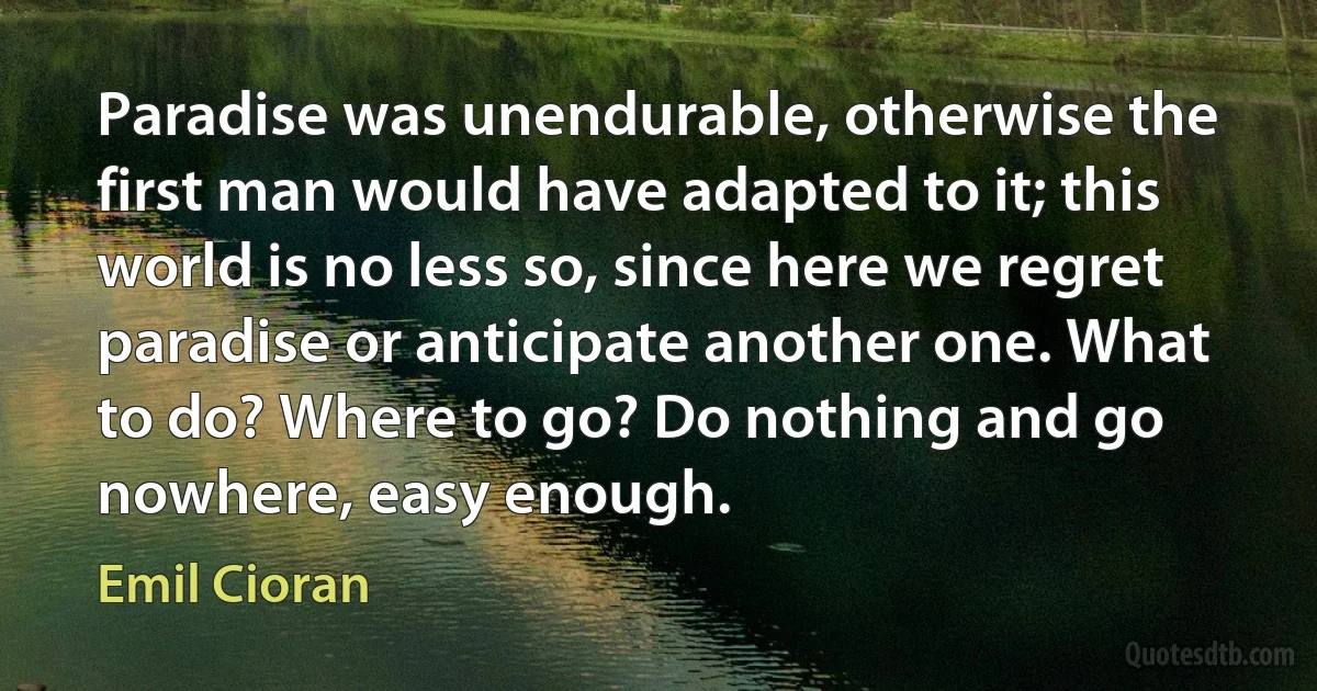 Paradise was unendurable, otherwise the first man would have adapted to it; this world is no less so, since here we regret paradise or anticipate another one. What to do? Where to go? Do nothing and go nowhere, easy enough. (Emil Cioran)