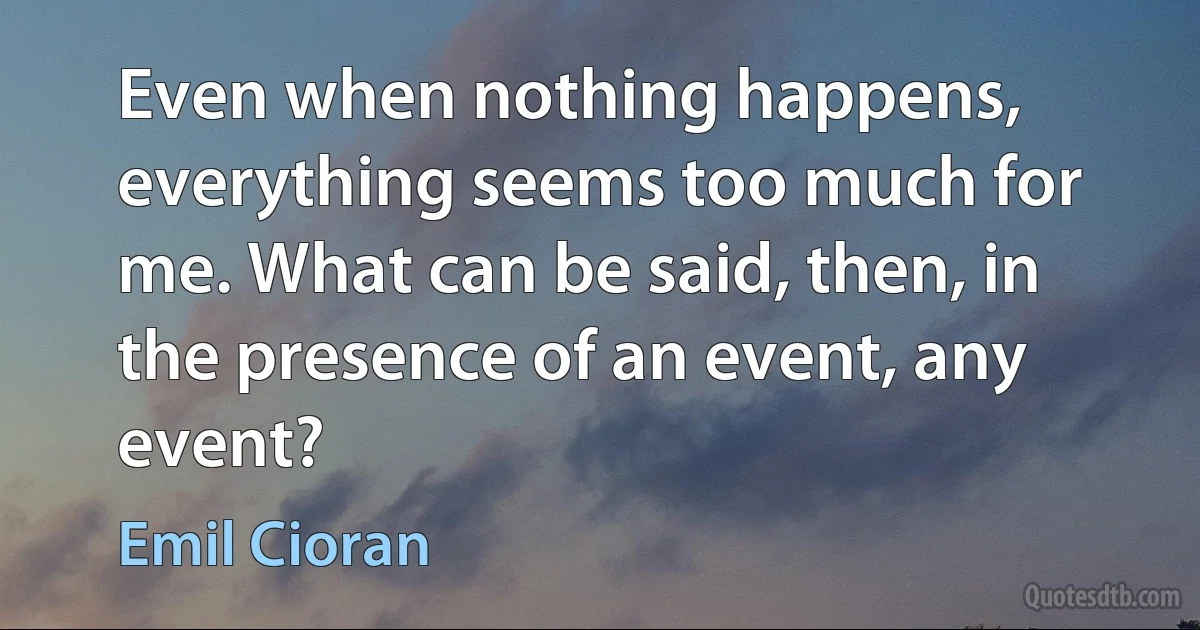 Even when nothing happens, everything seems too much for me. What can be said, then, in the presence of an event, any event? (Emil Cioran)