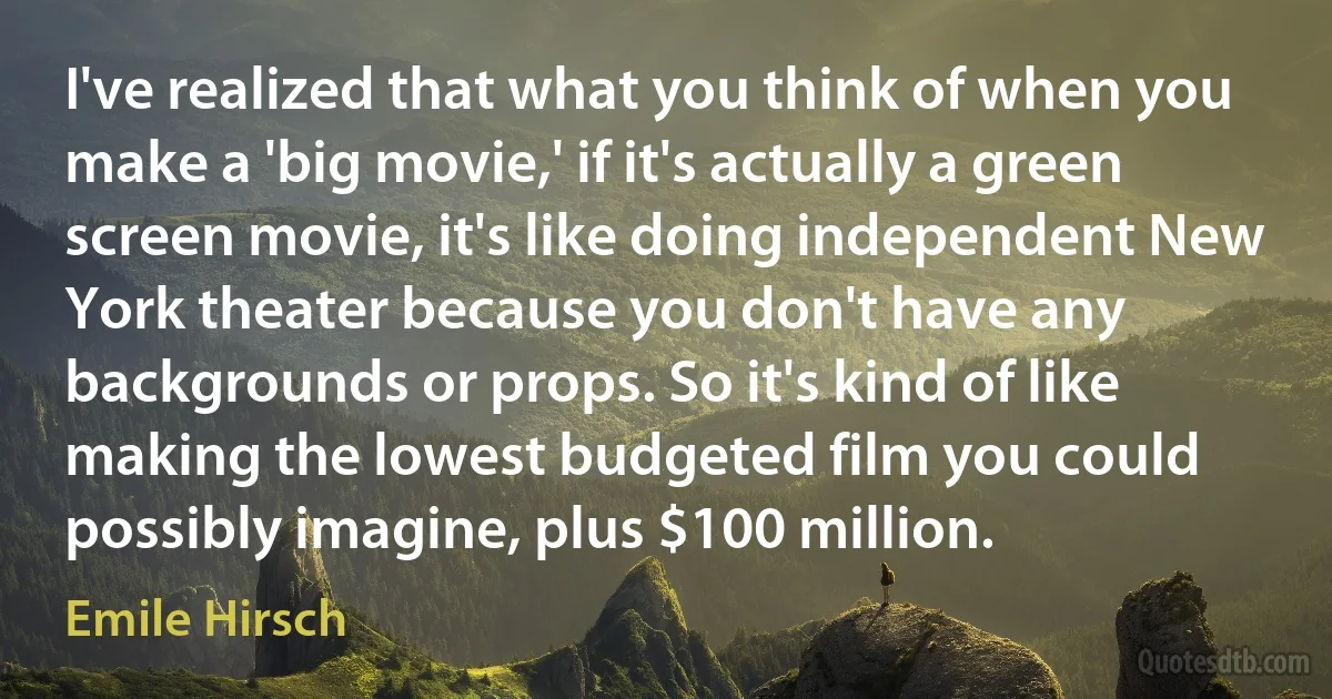 I've realized that what you think of when you make a 'big movie,' if it's actually a green screen movie, it's like doing independent New York theater because you don't have any backgrounds or props. So it's kind of like making the lowest budgeted film you could possibly imagine, plus $100 million. (Emile Hirsch)