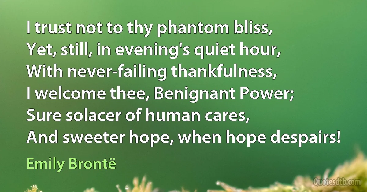 I trust not to thy phantom bliss,
Yet, still, in evening's quiet hour,
With never-failing thankfulness,
I welcome thee, Benignant Power;
Sure solacer of human cares,
And sweeter hope, when hope despairs! (Emily Brontë)