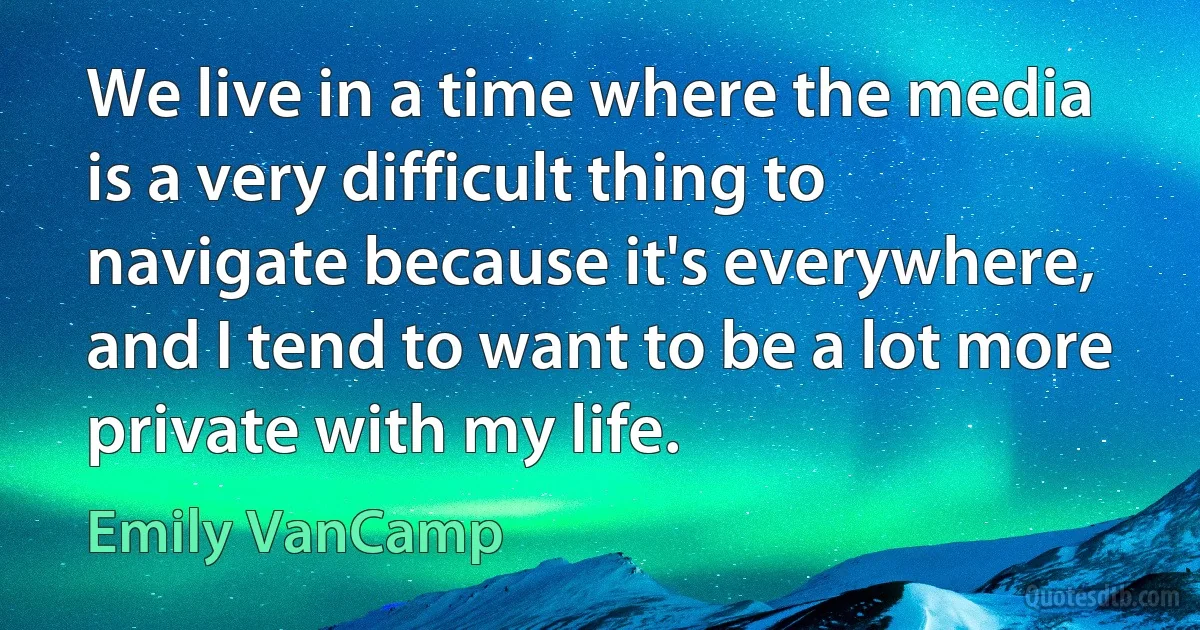 We live in a time where the media is a very difficult thing to navigate because it's everywhere, and I tend to want to be a lot more private with my life. (Emily VanCamp)