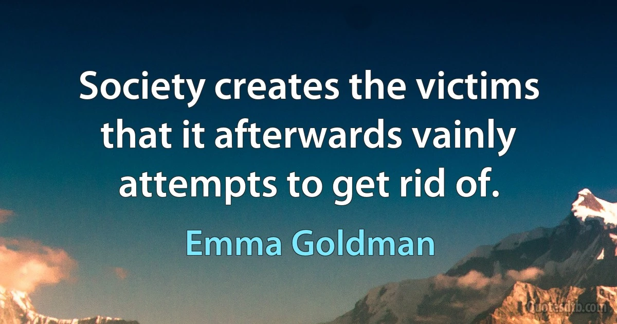 Society creates the victims that it afterwards vainly attempts to get rid of. (Emma Goldman)