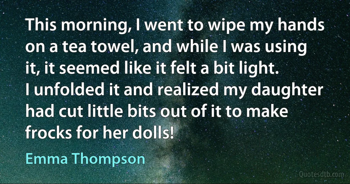 This morning, I went to wipe my hands on a tea towel, and while I was using it, it seemed like it felt a bit light. I unfolded it and realized my daughter had cut little bits out of it to make frocks for her dolls! (Emma Thompson)