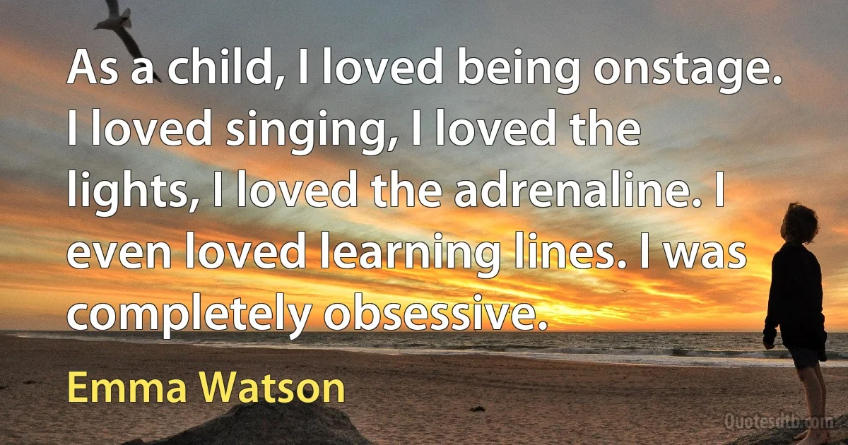 As a child, I loved being onstage. I loved singing, I loved the lights, I loved the adrenaline. I even loved learning lines. I was completely obsessive. (Emma Watson)