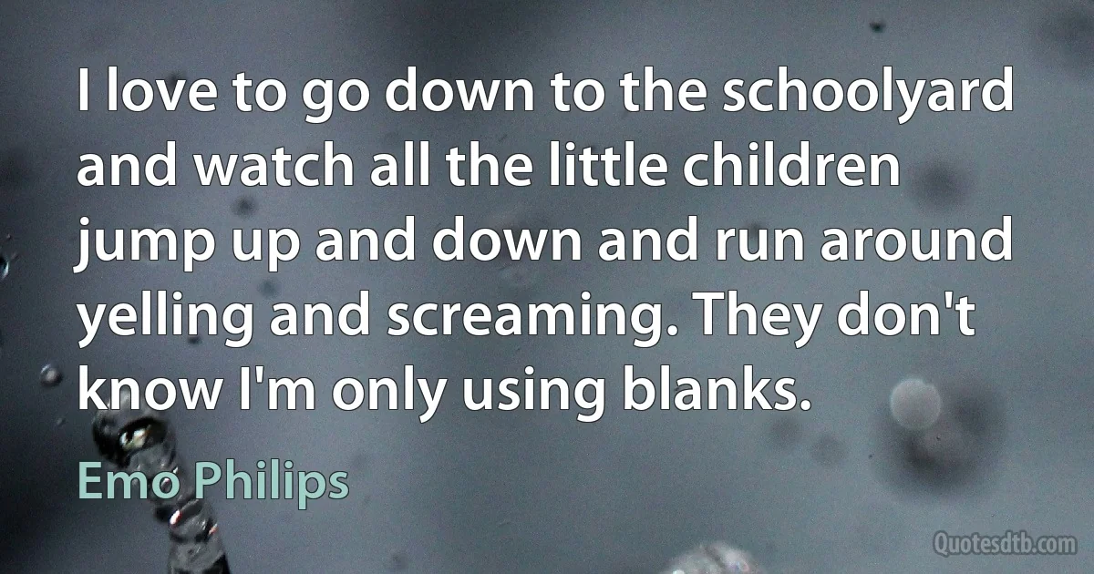 I love to go down to the schoolyard and watch all the little children jump up and down and run around yelling and screaming. They don't know I'm only using blanks. (Emo Philips)