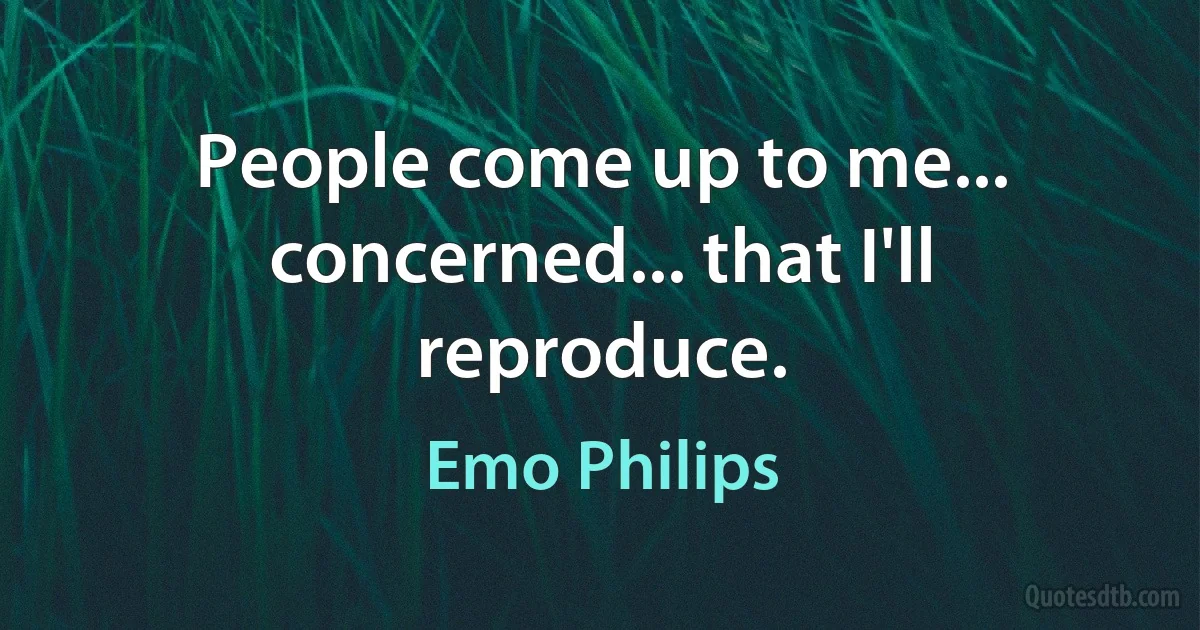 People come up to me... concerned... that I'll reproduce. (Emo Philips)