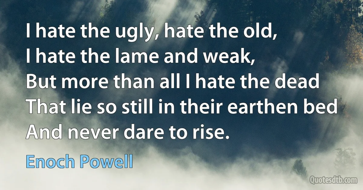 I hate the ugly, hate the old,
I hate the lame and weak,
But more than all I hate the dead
That lie so still in their earthen bed
And never dare to rise. (Enoch Powell)