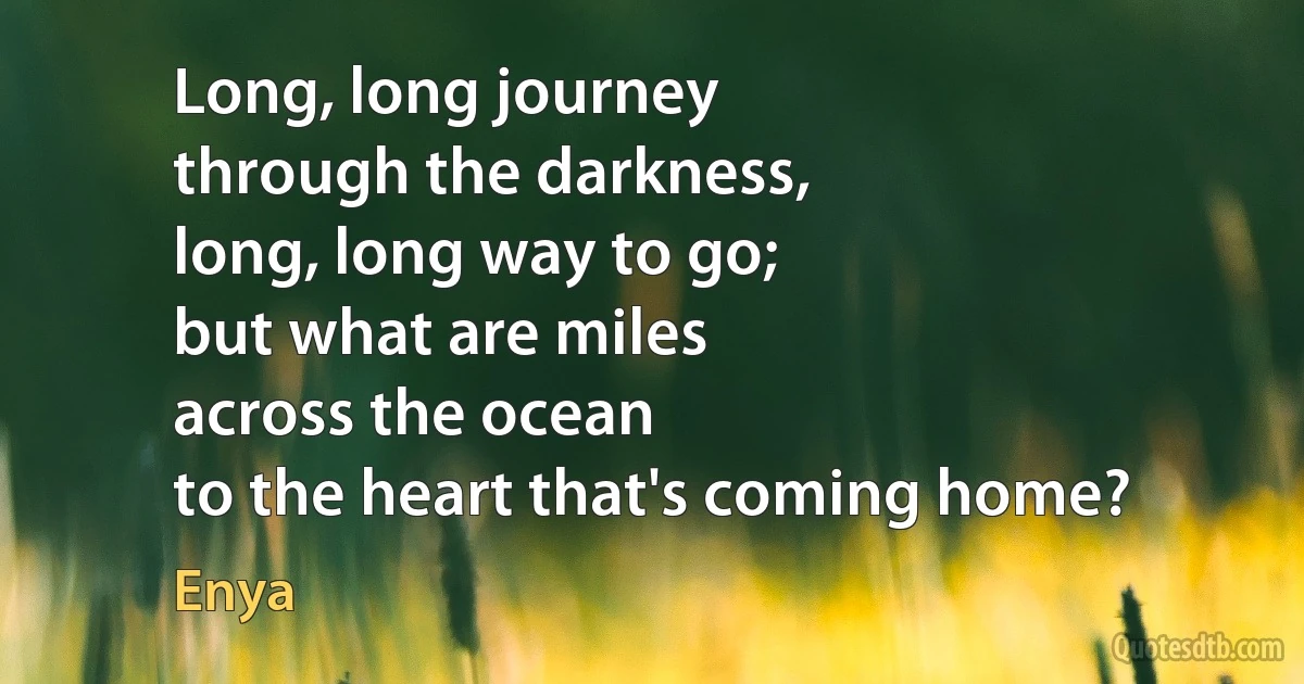 Long, long journey
through the darkness,
long, long way to go;
but what are miles
across the ocean
to the heart that's coming home? (Enya)