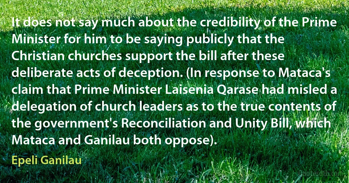 It does not say much about the credibility of the Prime Minister for him to be saying publicly that the Christian churches support the bill after these deliberate acts of deception. (In response to Mataca's claim that Prime Minister Laisenia Qarase had misled a delegation of church leaders as to the true contents of the government's Reconciliation and Unity Bill, which Mataca and Ganilau both oppose). (Epeli Ganilau)