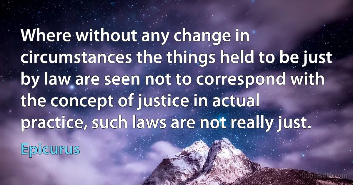 Where without any change in circumstances the things held to be just by law are seen not to correspond with the concept of justice in actual practice, such laws are not really just. (Epicurus)