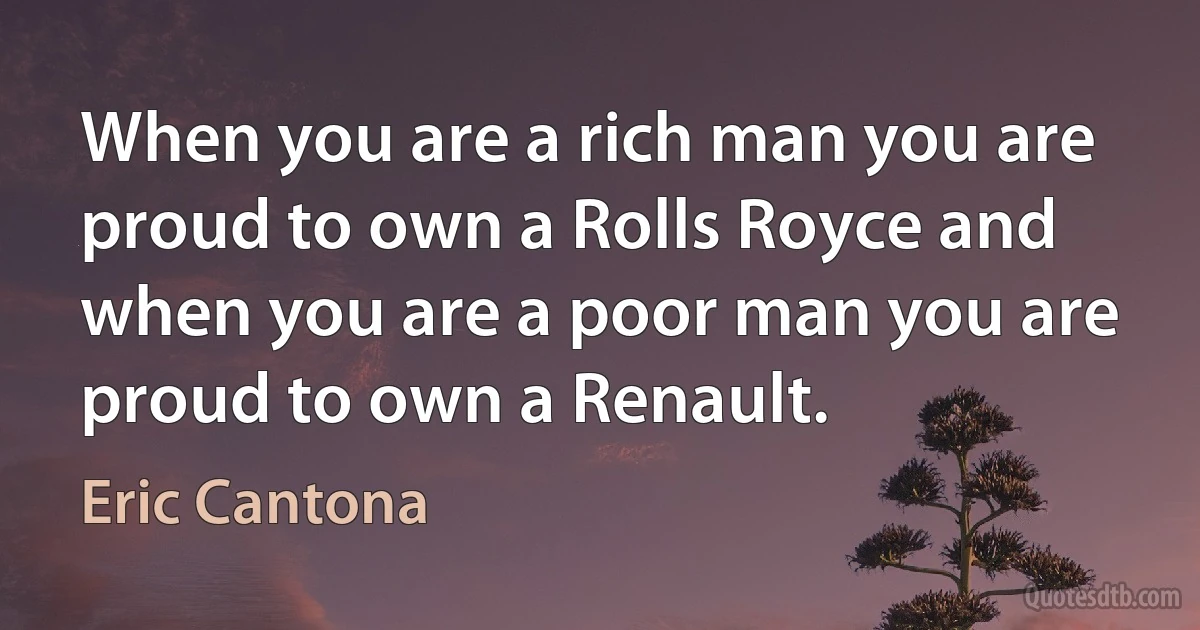 When you are a rich man you are proud to own a Rolls Royce and when you are a poor man you are proud to own a Renault. (Eric Cantona)