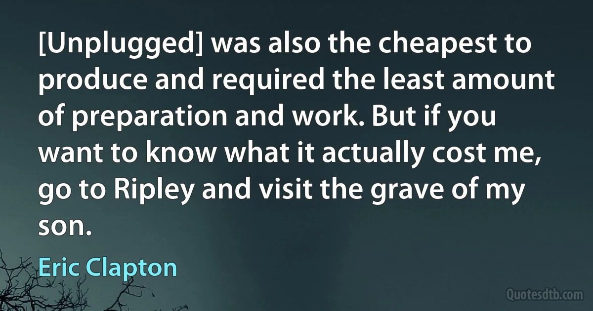 [Unplugged] was also the cheapest to produce and required the least amount of preparation and work. But if you want to know what it actually cost me, go to Ripley and visit the grave of my son. (Eric Clapton)