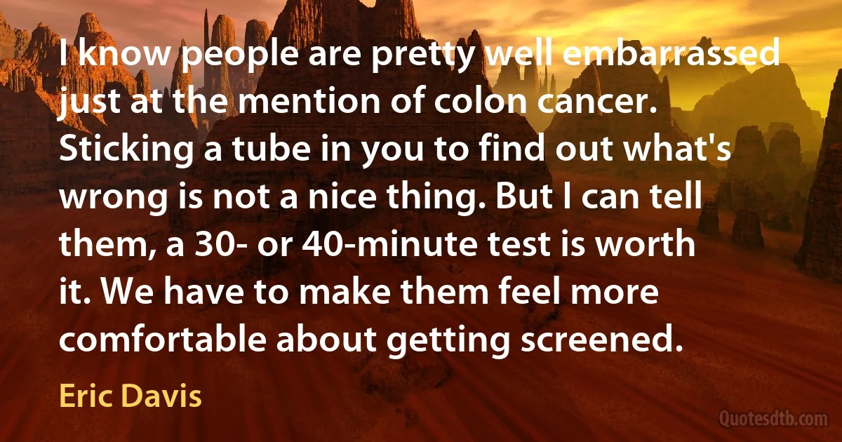 I know people are pretty well embarrassed just at the mention of colon cancer. Sticking a tube in you to find out what's wrong is not a nice thing. But I can tell them, a 30- or 40-minute test is worth it. We have to make them feel more comfortable about getting screened. (Eric Davis)