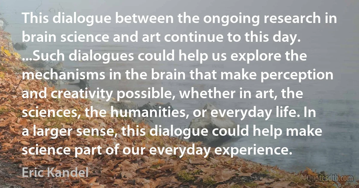 This dialogue between the ongoing research in brain science and art continue to this day. ...Such dialogues could help us explore the mechanisms in the brain that make perception and creativity possible, whether in art, the sciences, the humanities, or everyday life. In a larger sense, this dialogue could help make science part of our everyday experience. (Eric Kandel)