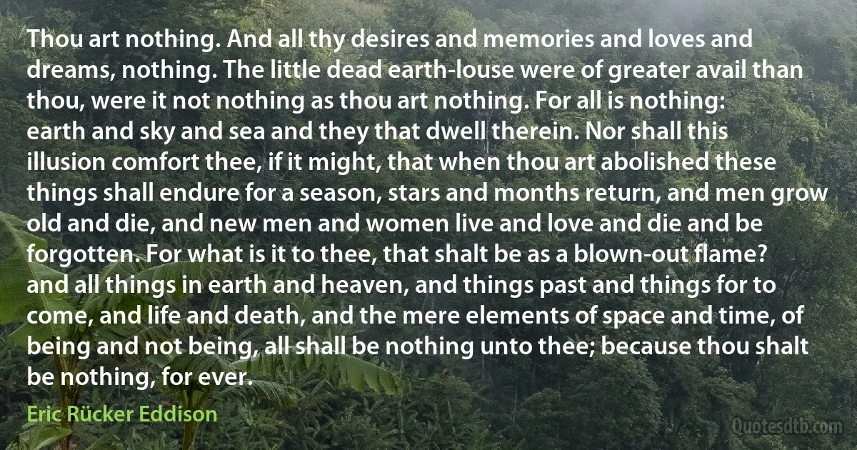 Thou art nothing. And all thy desires and memories and loves and dreams, nothing. The little dead earth-louse were of greater avail than thou, were it not nothing as thou art nothing. For all is nothing: earth and sky and sea and they that dwell therein. Nor shall this illusion comfort thee, if it might, that when thou art abolished these things shall endure for a season, stars and months return, and men grow old and die, and new men and women live and love and die and be forgotten. For what is it to thee, that shalt be as a blown-out flame? and all things in earth and heaven, and things past and things for to come, and life and death, and the mere elements of space and time, of being and not being, all shall be nothing unto thee; because thou shalt be nothing, for ever. (Eric Rücker Eddison)