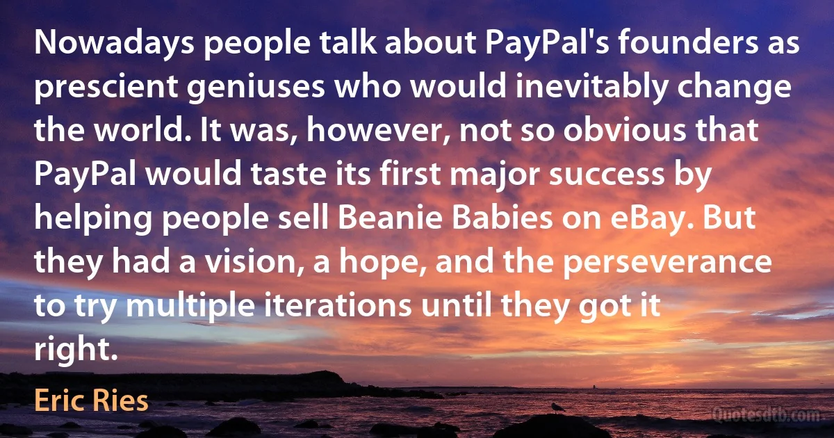 Nowadays people talk about PayPal's founders as prescient geniuses who would inevitably change the world. It was, however, not so obvious that PayPal would taste its first major success by helping people sell Beanie Babies on eBay. But they had a vision, a hope, and the perseverance to try multiple iterations until they got it right. (Eric Ries)