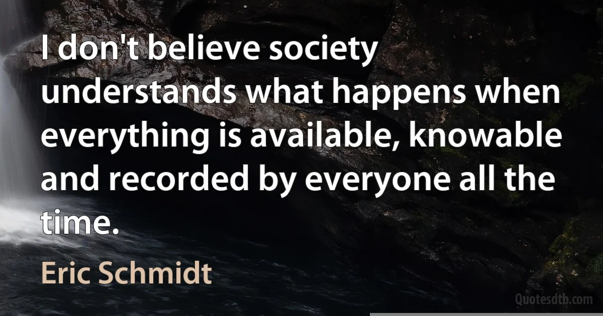 I don't believe society understands what happens when everything is available, knowable and recorded by everyone all the time. (Eric Schmidt)