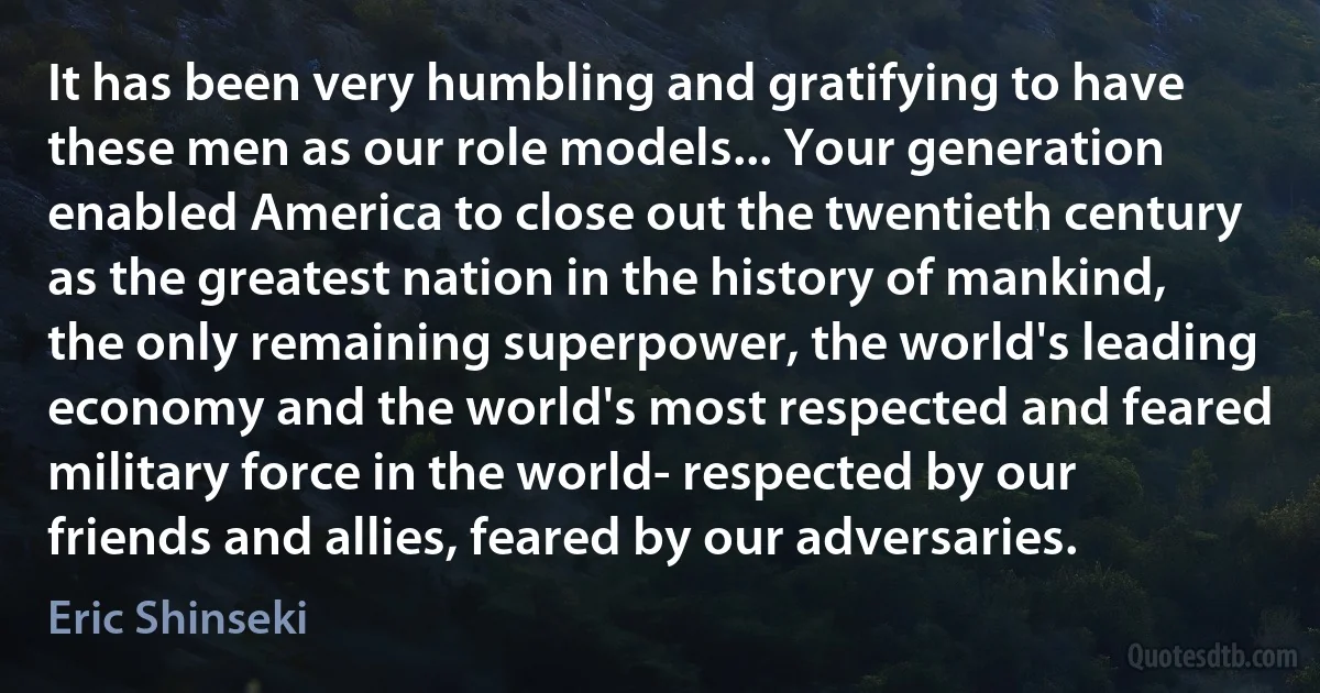 It has been very humbling and gratifying to have these men as our role models... Your generation enabled America to close out the twentieth century as the greatest nation in the history of mankind, the only remaining superpower, the world's leading economy and the world's most respected and feared military force in the world- respected by our friends and allies, feared by our adversaries. (Eric Shinseki)