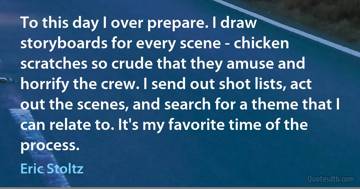 To this day I over prepare. I draw storyboards for every scene - chicken scratches so crude that they amuse and horrify the crew. I send out shot lists, act out the scenes, and search for a theme that I can relate to. It's my favorite time of the process. (Eric Stoltz)