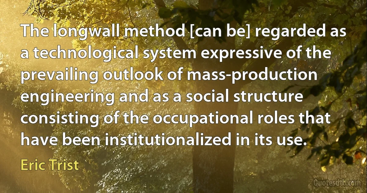 The longwall method [can be] regarded as a technological system expressive of the prevailing outlook of mass-production engineering and as a social structure consisting of the occupational roles that have been institutionalized in its use. (Eric Trist)