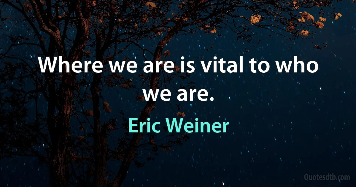 Where we are is vital to who we are. (Eric Weiner)