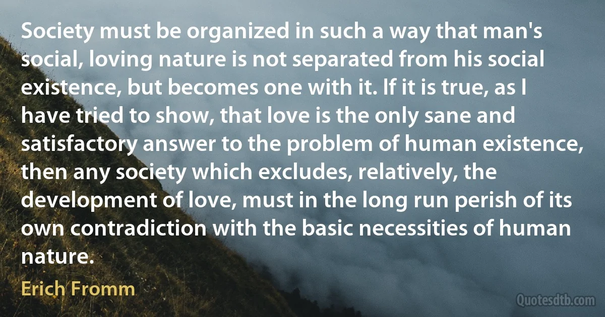 Society must be organized in such a way that man's social, loving nature is not separated from his social existence, but becomes one with it. If it is true, as I have tried to show, that love is the only sane and satisfactory answer to the problem of human existence, then any society which excludes, relatively, the development of love, must in the long run perish of its own contradiction with the basic necessities of human nature. (Erich Fromm)