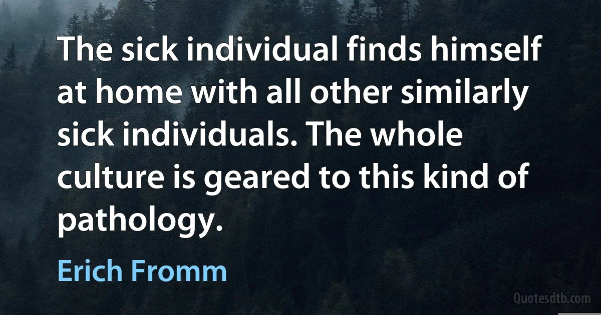 The sick individual finds himself at home with all other similarly sick individuals. The whole culture is geared to this kind of pathology. (Erich Fromm)