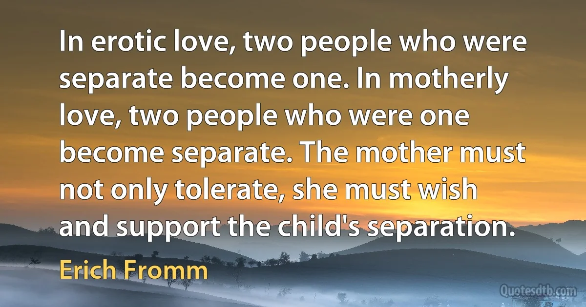 In erotic love, two people who were separate become one. In motherly love, two people who were one become separate. The mother must not only tolerate, she must wish and support the child's separation. (Erich Fromm)