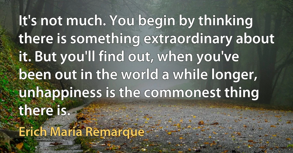 It's not much. You begin by thinking there is something extraordinary about it. But you'll find out, when you've been out in the world a while longer, unhappiness is the commonest thing there is. (Erich Maria Remarque)