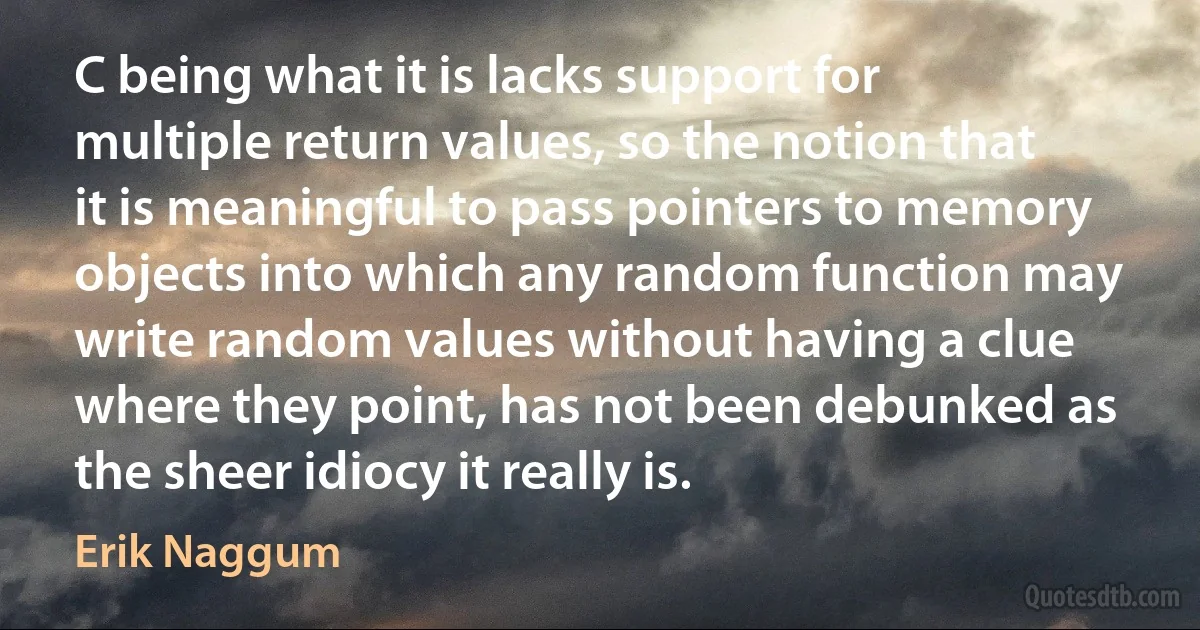 C being what it is lacks support for multiple return values, so the notion that it is meaningful to pass pointers to memory objects into which any random function may write random values without having a clue where they point, has not been debunked as the sheer idiocy it really is. (Erik Naggum)