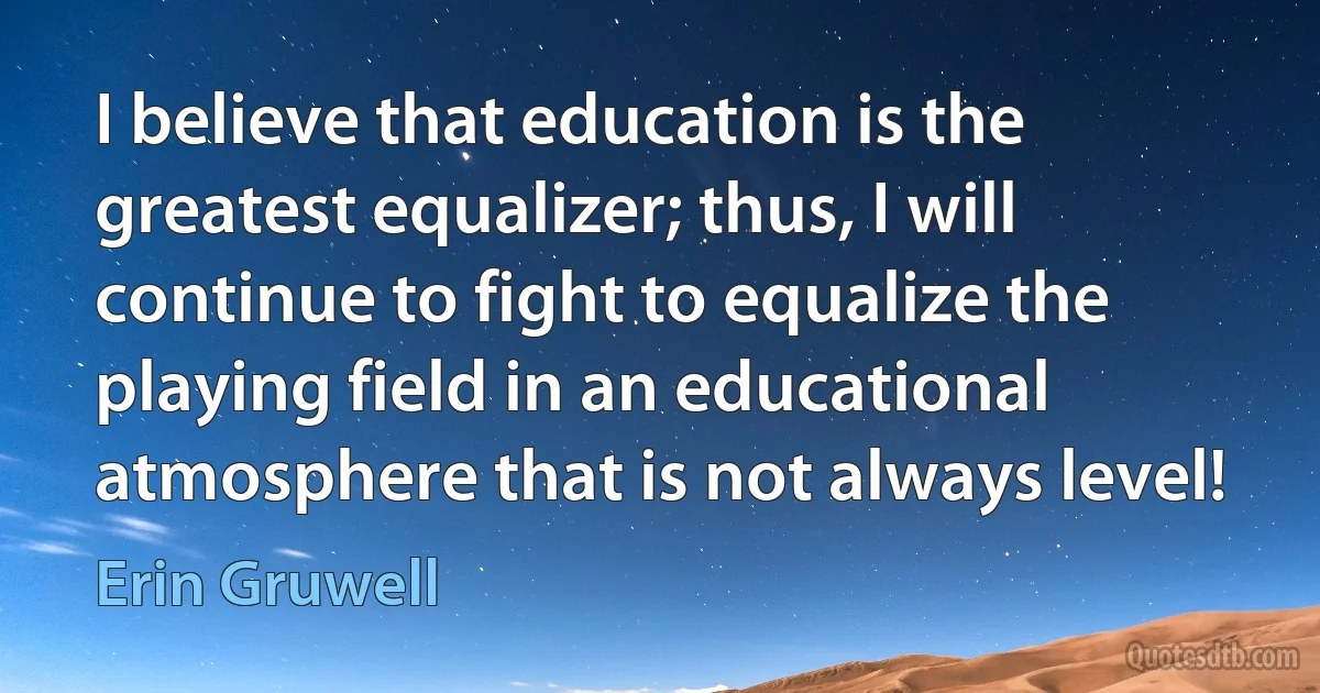 I believe that education is the greatest equalizer; thus, I will continue to fight to equalize the playing field in an educational atmosphere that is not always level! (Erin Gruwell)