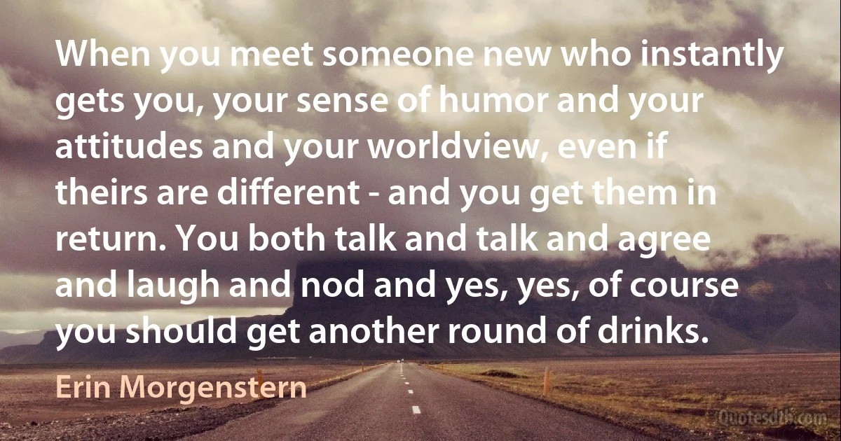 When you meet someone new who instantly gets you, your sense of humor and your attitudes and your worldview, even if theirs are different - and you get them in return. You both talk and talk and agree and laugh and nod and yes, yes, of course you should get another round of drinks. (Erin Morgenstern)