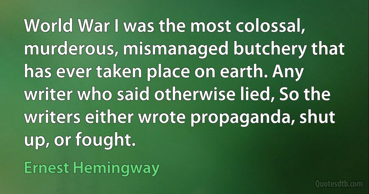 World War I was the most colossal, murderous, mismanaged butchery that has ever taken place on earth. Any writer who said otherwise lied, So the writers either wrote propaganda, shut up, or fought. (Ernest Hemingway)