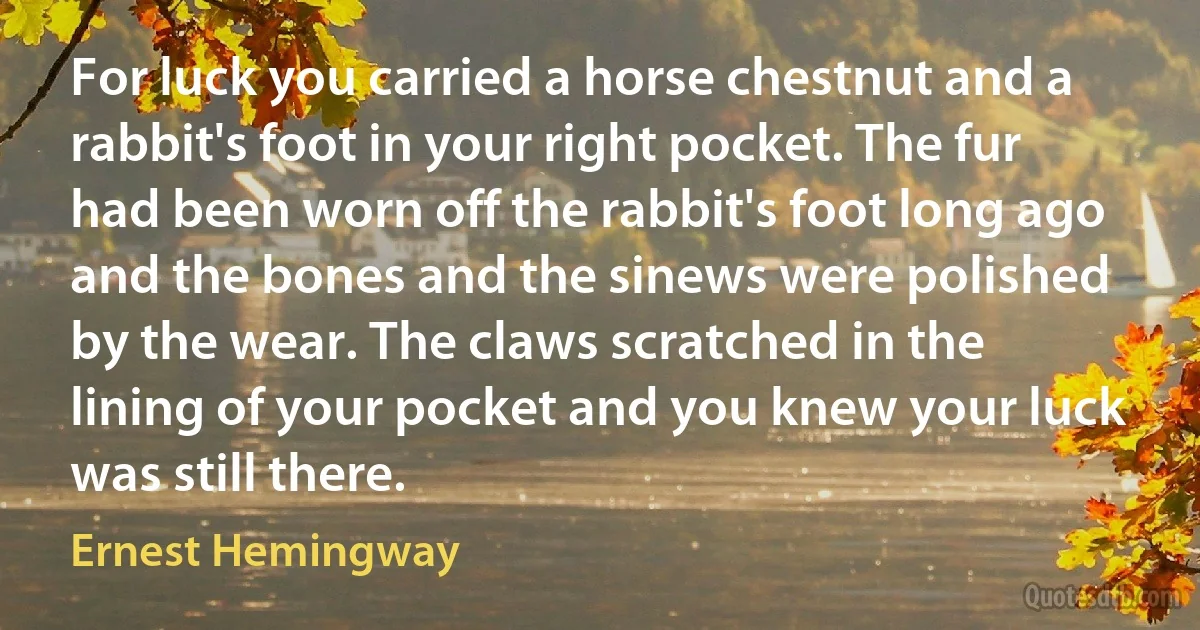 For luck you carried a horse chestnut and a rabbit's foot in your right pocket. The fur had been worn off the rabbit's foot long ago and the bones and the sinews were polished by the wear. The claws scratched in the lining of your pocket and you knew your luck was still there. (Ernest Hemingway)