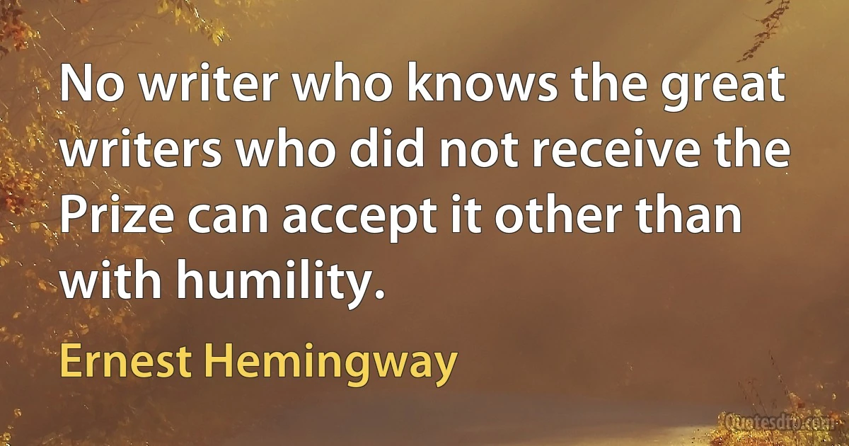 No writer who knows the great writers who did not receive the Prize can accept it other than with humility. (Ernest Hemingway)