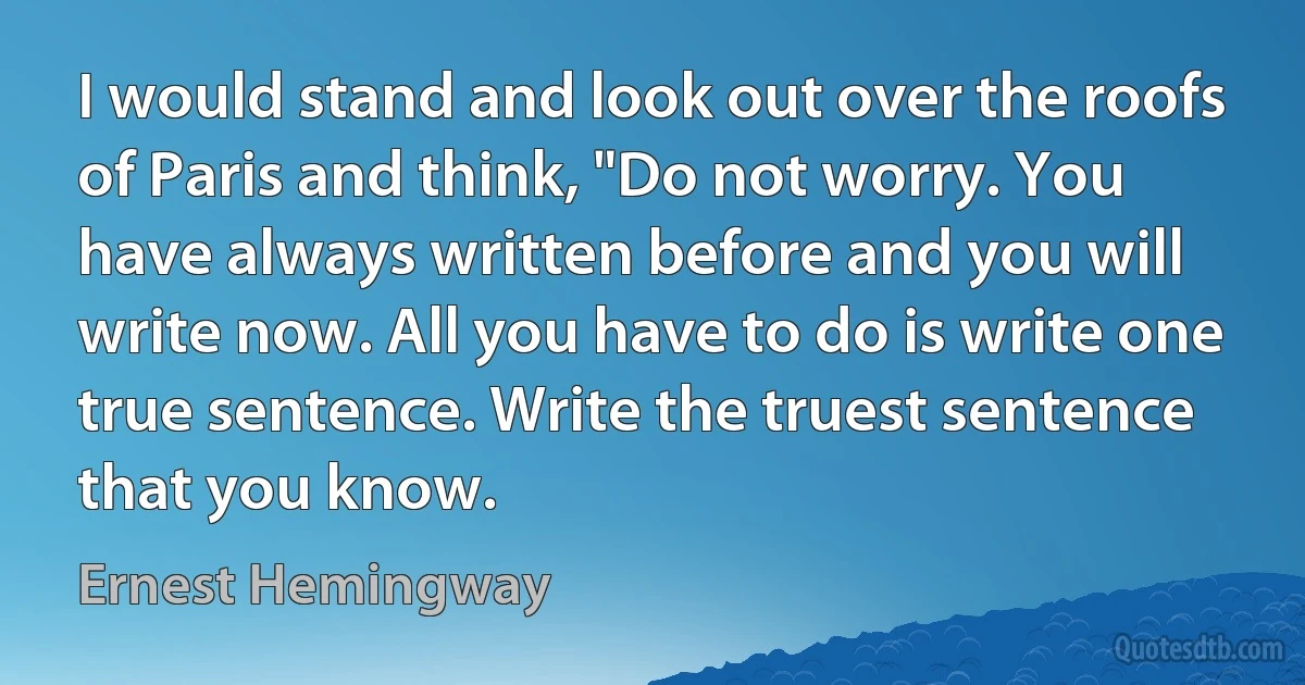 I would stand and look out over the roofs of Paris and think, "Do not worry. You have always written before and you will write now. All you have to do is write one true sentence. Write the truest sentence that you know. (Ernest Hemingway)